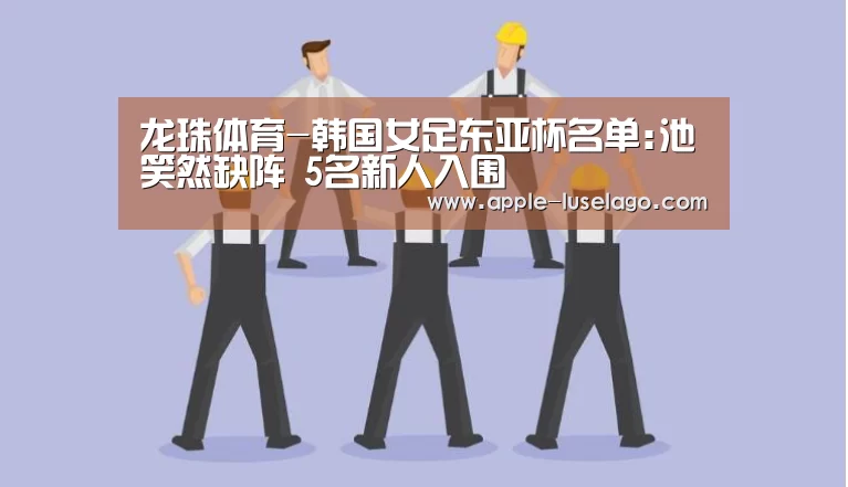 龙珠体育-韩国女足东亚杯名单:池笑然缺阵 5名新人入围(图1) 龙珠体育